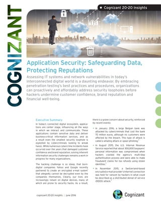 Application Security: Safeguarding Data,
Protecting Reputations
Assessing IT systems and network vulnerabilities in today’s
interconnected digital world is a daunting endeavor. By embracing
penetration testing’s best practices and procedures, organizations
can proactively and affordably address security loopholes before
hackers undermine customer confidence, brand reputation and
financial well-being.
Executive Summary
In today’s connected digital ecosystem, applica-
tions are center stage, influencing all the ways
in which we interact and communicate. These
applications contain sensitive data and deliver
business-critical information services, and as
a result even the smallest security loophole is
exploited by cybercriminals looking to wreak
havoc. While numerous cybercrime incidents have
occurred over the years that damaged customer
confidence and brand reputation, solving inherent
information security challenges remains a work in
progress for many organizations.
The hacking challenge is so steep, that born-
digital companies Yahoo and Google recently
partnered to create an encrypted e-mail system
1
that allegedly cannot be decrypted even by the
companies themselves. Clearly, our lives are
increasingly reliant on digital devices, many of
which are prone to security hacks. As a result,
there is a grave concern about security, reinforced
by recent events:
•	In January 2016, a large Belgian bank was
attacked by cybercriminals that cost the bank
70 million euros, although no customers were
affected by the breach. This type of attack is
called a whaling attack or spear-phishing.
2
•	In August 2015, the U.S. Internal Revenue
Service reported that about 300,000 taxpayers’
personal information was compromised when
hackers cracked the agency’s multi-step
authentication process and were able to make
fraudulent claims for tax refunds using stolen
identities.
3
•	In November 2015, a Switzerland-based
encrypted e-mail provider’s Internet connection
was held for ransom by hackers in what could
be described as a distributed denial of service
(DDOS) attack.
4
cognizant 20-20 insights | june 2016
• Cognizant 20-20 Insights
 