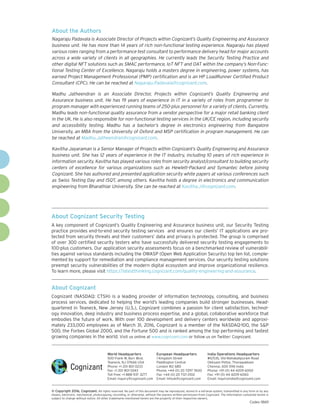 About Cognizant
Cognizant (NASDAQ: CTSH) is a leading provider of information technology, consulting, and business
process services, dedicated to helping the world’s leading companies build stronger businesses. Head-
quartered in Teaneck, New Jersey (U.S.), Cognizant combines a passion for client satisfaction, technol-
ogy innovation, deep industry and business process expertise, and a global, collaborative workforce that
embodies the future of work. With over 100 development and delivery centers worldwide and approxi-
mately 233,000 employees as of March 31, 2016, Cognizant is a member of the NASDAQ-100, the S&P
500, the Forbes Global 2000, and the Fortune 500 and is ranked among the top performing and fastest
growing companies in the world. Visit us online at www.cognizant.com or follow us on Twitter: Cognizant.
About Cognizant Security Testing
A key component of Cognizant’s Quality Engineering and Assurance business unit, our Security Testing
practice provides end-to-end security testing services and ensures our clients’ IT applications are pro-
tected from security threats and their customers’ data and privacy is protected. The group is comprised
of over 300 certified security testers who have successfully delivered security testing engagements to
100-plus customers. Our application security assessments focus on a benchmarked review of vulnerabili-
ties against various standards including the OWASP (Open Web Application Security) top ten list, comple-
mented by support for remediation and compliance management services. Our security testing solutions
preempt security vulnerabilities of the modern digital ecosystem and improve organizational resilience.
To learn more, please visit https://latestthinking.cognizant.com/quality-engineering-and-assurance.
World Headquarters
500 Frank W. Burr Blvd.
Teaneck, NJ 07666 USA
Phone: +1 201 801 0233
Fax: +1 201 801 0243
Toll Free: +1 888 937 3277
Email: inquiry@cognizant.com
European Headquarters
1 Kingdom Street
Paddington Central
London W2 6BD
Phone: +44 (0) 20 7297 7600
Fax: +44 (0) 20 7121 0102
Email: infouk@cognizant.com
India Operations Headquarters
#5/535, Old Mahabalipuram Road
Okkiyam Pettai, Thoraipakkam
Chennai, 600 096 India
Phone: +91 (0) 44 4209 6000
Fax: +91 (0) 44 4209 6060
Email: inquiryindia@cognizant.com
­­© Copyright 2016, Cognizant. All rights reserved. No part of this document may be reproduced, stored in a retrieval system, transmitted in any form or by any
means, electronic, mechanical, photocopying, recording, or otherwise, without the express written permission from Cognizant. The information contained herein is
subject to change without notice. All other trademarks mentioned herein are the property of their respective owners.
About the Authors
Nagaraju Padavala is Associate Director of Projects within Cognizant’s Quality Engineering and Assurance
business unit. He has more than 14 years of rich non-functional testing experience. Nagaraju has played
various roles ranging from a performance test consultant to performance delivery head for major accounts
across a wide variety of clients in all geographies. He currently leads the Security Testing Practice and
other digital NFT solutions such as SMAC performance, IoT NFT and OAT within the company’s Non-Func-
tional Testing Center of Excellence. Nagaraju holds a masters degree in engineering, power systems, has
earned Project Management Professional (PMP) certification and is an HP LoadRunner Certified Product
Consultant (CPC). He can be reached at Nagaraju.Padavala@cognizant.com.
Madhu Jatheendran is an Associate Director, Projects within Cognizant’s Quality Engineering and
Assurance business unit. He has 19 years of experience in IT in a variety of roles from programmer to
program manager with experienced running teams of 250-plus personnel for a variety of clients. Currently,
Madhu leads non-functional quality assurance from a vendor perspective for a major retail banking client
in the UK. He is also responsible for non-functional testing services in the UK/CE region, including security
and accessibility testing. Madhu has a bachelor’s degree in electronics engineering from Bangalore
University, an MBA from the University of Oxford and MSP certification in program management. He can
be reached at Madhu.Jatheendran@cognizant.com.
Kavitha Jayaraman is a Senior Manager of Projects within Cognizant’s Quality Engineering and Assurance
business unit. She has 12 years of experience in the IT industry, including 10 years of rich experience in
information security. Kavitha has played various roles from security analyst/consultant to building security
centers of excellence for various organizations such as Hewlett-Packard and Symantec before joining
Cognizant. She has authored and presented application security white papers at various conferences such
as Swiss Testing Day and ISQT, among others. Kavitha holds a degree in electronics and communication
engineering from Bharathiar University. She can be reached at Kavitha.J@cognizant.com.
Codex 1869
 