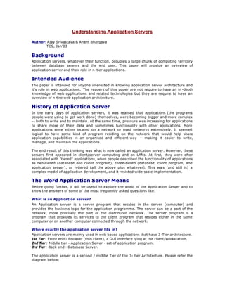 Understanding Application Servers
Author: Ajay Srivastava & Anant Bhargava
TCS, Jan’03
Background
Application servers, whatever their function, occupies a large chunk of computing territory
between database servers and the end user. This paper will provide an overview of
application server and their role in n-tier applications.
Intended Audience
The paper is intended for anyone interested in knowing application server architecture and
it’s role in web applications. The readers of this paper are not require to have an in -depth
knowledge of web applications and related technologies but they are require to have an
overview of n -tire web application architecture.
History of Application Server
In the early days of application servers, it was realised that applications (the programs
people were using to get work done) themselves, were becoming bigger and more complex
-- both to write and to maintain. At the same time, pressure was increasing for applications
to share more of their data and sometimes functionality with other applications. More
applications were either located on a network or used networks extensively. It seemed
logical to have some kind of program residing on the network that would help share
application capabilities in an organised and efficient way -- making it easier to write,
manage, and maintain the applications.
The end result of this thinking was what is now called an application server. However, these
servers first appeared in client/server computing and on LANs. At first, they were often
associated with "tiered" applications, when people described the functionality of applications
as two-tiered (database and client program), three-tiered (database, client program, and
application server), or n-tiered (all the above plus whatever). This wa s (and still is) a
complex model of application development, and it resisted wide-scale implementation.
The Word Application Server Means
Before going further, it will be useful to explore the world of the Application Server and to
know the answers of some of the most frequently asked questions like:
What is an Application server?
An Application server is a server program that resides in the server (computer) and
provides the business logic for the application programme. The server can be a part of the
network, more precisely the part of the distributed network. The server program is a
program that provides its services to the client program that resides either in the same
computer or on another computer connected through the network.
Where exactly the a pplication server fits in?
Application servers are mainly used in web based applications that have 3-Tier architecture.
1st Tier: Front end - Browser (thin client), a GUI interface lying at the client/workstation.
2nd Tier : Middle tier - Application Ser
ver - set of application program.
3rd Tier: Back end - Database Server.
The application server is a second / middle Tier of the 3- tier Architecture. Please refer the
diagram below:
 