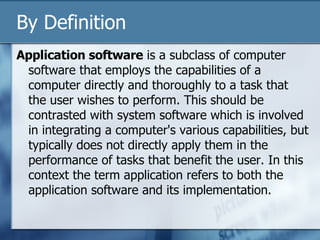 By Definition Application software  is a subclass of computer software that employs the capabilities of a computer directly and thoroughly to a task that the user wishes to perform. This should be contrasted with system software which is involved in integrating a computer's various capabilities, but typically does not directly apply them in the performance of tasks that benefit the user. In this context the term application refers to both the application software and its implementation. 