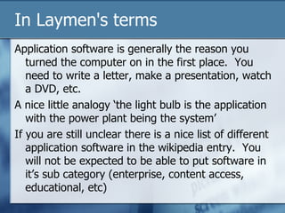 In Laymen's terms Application software is generally the reason you turned the computer on in the first place.  You need to write a letter, make a presentation, watch a DVD, etc. A nice little analogy ‘the light bulb is the application with the power plant being the system’ If you are still unclear there is a nice list of different application software in the wikipedia entry.  You will not be expected to be able to put software in it’s sub category (enterprise, content access, educational, etc) 