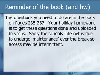 Reminder of the book (and hw) The questions you need to do are in the book on Pages 235-237.  Your holiday homework is to get these questions done and uploaded to vcchs.  Sadly the schools internet is due to undergo ‘maintenance’ over the break so access may be intermittent. 