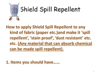 Shield Spill Repellent
How to apply Shield Spill Repellent to any
kind of fabric (paper etc.)and make it ‘spill
repellent’, ‘stain proof’, ‘dust resistant’ etc.
etc. (Any material that can absorb chemical
can be made spill repellent).
1. Items you should have……
1
 