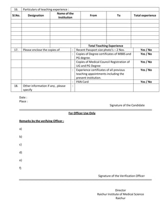 16. Particulars of teaching experience :
Sl.No. Designation
Name of the
Institution
From To Total experience
Total Teaching Experience
17. Please enclose the copies of : Recent Passport size photo’s – 2 Nos. Yes / No
: Copies of Degree certificates of MBBS and
PG degree.
Yes / No
Copies of Medical Council Registration of
UG and PG Degree
Yes / No
: Experience certificates of all previous
teaching appointments including the
present institution.
Yes / No
: PAN Card Yes / No
18. Other information if any , please
specify
:
Date :
Place :
Signature of the Candidate
For Officer Use Only
Remarks by the verifying Officer :
a)
b)
c)
d)
e)
f)
Signature of the Verification Officer
Director
Raichur Institute of Medical Science
Raichur
 