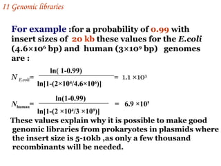 For example  :for a probability of  0.99  with insert sizes of  20 kb  these values for the  E.coli  (4.6 ×10 6  bp) and  human (3×10 9  bp)  genomes are : N  E.coli =  =  1.1 ×10 3  ln( 1-0.99) ln[1-(2×10 4 /4.6×10 6 )] N human =  =  6.9 ×10 5   ln(1-0.99) ln[1-(2 ×10 4 /3 ×10 9 )] These values explain why it is possible to make good genomic libraries from prokaryotes in plasmids where the insert size is 5-10kb ,as only a few thousand  recombinants will be needed.   I 1  Genomic libraries   