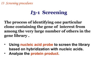 I 3-1  Screening  The process of identifying one particular clone containing the gene of  interest from among the very large number of others in the gene library .  Using  nucleic acid probe  to screen the library based on hybridization with nucleic acids.  Analyze the  protein product. I 3  Screening procedures 