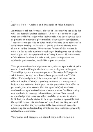 ·
Application 1 – Analysis and Synthesis of Prior Research
At professional conferences, blocks of time may be set aside for
what are termed "poster sessions." A hotel ballroom or large
open area will be ringed with individuals who use displays such
as posters or electronic presentations displayed via projectors.
These sessions provide an opportunity to share one's research in
an intimate setting, with a small group gathered around who
share a similar interest. The seminar format of this course is
very similar to this academic exchange. During one set of paired
weeks, you will be appointed as a Group Leader. If you are one
of the Group Leaders for this week, you are to prepare an
academic presentation, much like a poster session.
Your presentation should present analysis and synthesis of prior
research and will begin the interaction with your colleagues.
You will prepare an academic paper of between 5–7 pages in
APA format, as well as a PowerPoint presentation of 7–10
slides. This analysis will be an open-ended introduction to
relevant topics of study regarding e-commerce management
information systems. Your goal, as the presenter, should be to
persuade your discussants that the approach(es) you have
analyzed and synthesized is/are a sound means for discovering
new methods to manage information systems. You should
acknowledge that there are other models, or means to study
MIS, but you should strive to be as persuasive as possible that
the specific concepts you have reviewed are exciting research
avenues and that they are potentially breakthrough areas for
advancing the understanding of information systems, especially
related to e-commerce.
Your paper and presentation should contain the following
 