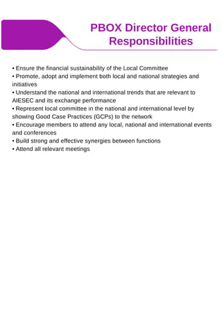 PBOX Director General
Responsibilities
• Ensure the financial sustainability of the Local Committee
• Promote, adopt and implement both local and national strategies and
initiatives
• Understand the national and international trends that are relevant to
AIESEC and its exchange performance
• Represent local committee in the national and international level by
showing Good Case Practices (GCPs) to the network
• Encourage members to attend any local, national and international events
and conferences
• Build strong and effective synergies between functions
• Attend all relevant meetings
 