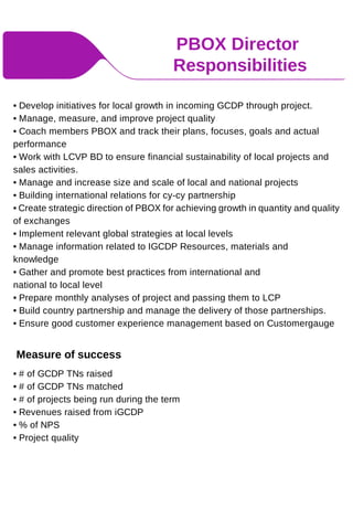 PBOX Director
Responsibilities
• Develop initiatives for local growth in incoming GCDP through project.
• Manage, measure, and improve project quality
• Coach members PBOX and track their plans, focuses, goals and actual
performance
• Work with LCVP BD to ensure financial sustainability of local projects and
sales activities.
• Manage and increase size and scale of local and national projects
• Building international relations for cy-cy partnership
• Create strategic direction of PBOX for achieving growth in quantity and quality
of exchanges
• Implement relevant global strategies at local levels
• Manage information related to IGCDP Resources, materials and
knowledge
• Gather and promote best practices from international and
national to local level
• Prepare monthly analyses of project and passing them to LCP
• Build country partnership and manage the delivery of those partnerships.
• Ensure good customer experience management based on Customergauge
Measure of success
• # of GCDP TNs raised
• # of GCDP TNs matched
• # of projects being run during the term
• Revenues raised from iGCDP
• % of NPS
• Project quality
 