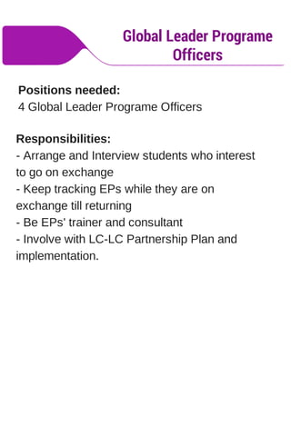 Global Leader Programe
Officers
Positions needed:
4 Global Leader Programe Officers
Responsibilities:
- Arrange and Interview students who interest
to go on exchange
- Keep tracking EPs while they are on
exchange till returning
- Be EPs' trainer and consultant
- Involve with LC-LC Partnership Plan and
implementation.
 