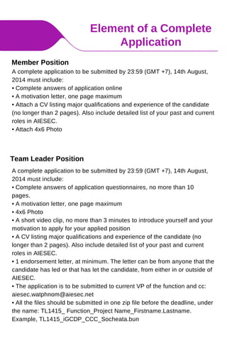 Element of a Complete
Application
A complete application to be submitted by 23:59 (GMT +7), 14th August,
2014 must include:
• Complete answers of application questionnaires, no more than 10
pages.
• A motivation letter, one page maximum
• 4x6 Photo
• A short video clip, no more than 3 minutes to introduce yourself and your
motivation to apply for your applied position
• A CV listing major qualifications and experience of the candidate (no
longer than 2 pages). Also include detailed list of your past and current
roles in AIESEC.
• 1 endorsement letter, at minimum. The letter can be from anyone that the
candidate has led or that has let the candidate, from either in or outside of
AIESEC.
• The application is to be submitted to current VP of the function and cc:
aiesec.watphnom@aiesec.net
• All the files should be submitted in one zip file before the deadline, under
the name: TL1415_ Function_Project Name_Firstname.Lastname.
Example, TL1415_iGCDP_CCC_Socheata.bun
Team Leader Position
Member Position
A complete application to be submitted by 23:59 (GMT +7), 14th August,
2014 must include:
• Complete answers of application online
• A motivation letter, one page maximum
• Attach a CV listing major qualifications and experience of the candidate
(no longer than 2 pages). Also include detailed list of your past and current
roles in AIESEC.
• Attach 4x6 Photo
 