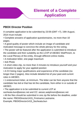 Element of a Complete
Application
A complete application to be submitted by 23:59 (GMT +7), 19th August,
2014 must include:
• Complete answers of application questionnaires, no more than 10
pages.
• A good quality of poster which include an image of candidate and
motivated message to convince the whole plenary for the voting.
• The poster will be featured after the application is submitted to introduce
the candidate and their suitability as the LCVP of AIESEC WatPhnom, to
the Local Plenary of the entity, through different online media.
• A motivation letter, one page maximum
• 4x6 Photo
• A short video clip, no more than 3 minutes to introduce yourself and your
motivation to apply for your applied position
• A CV listing major qualifications and experience of the candidate (no
longer than 2 pages). Also include detailed list of your past and current
roles in AIESEC.
• 1 endorsement letter, at minimum. The letter can be from anyone that the
candidate has led or that has let the candidate, from either in or outside of
AIESEC.
• The application is to be submitted to current LCP at
socheata.bun@aiesec.net and CC: aiesec.watphnom@aiesec.net
• All the files should be submitted in one zip file before the deadline, under
the name: PBOXDirector1415_Firstname.Lastname.
Example, PBOXDirector1415_Socheata.bun
PBOX Director Position
 