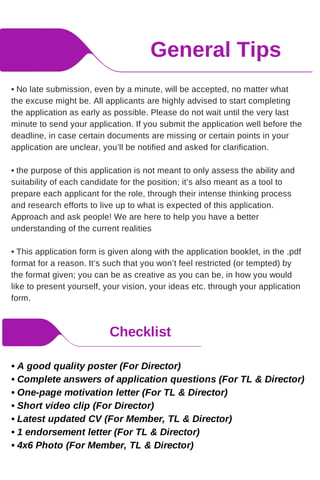 General Tips
Checklist
• No late submission, even by a minute, will be accepted, no matter what
the excuse might be. All applicants are highly advised to start completing
the application as early as possible. Please do not wait until the very last
minute to send your application. If you submit the application well before the
deadline, in case certain documents are missing or certain points in your
application are unclear, you’ll be notified and asked for clarification.
• the purpose of this application is not meant to only assess the ability and
suitability of each candidate for the position; it’s also meant as a tool to
prepare each applicant for the role, through their intense thinking process
and research efforts to live up to what is expected of this application.
Approach and ask people! We are here to help you have a better
understanding of the current realities
• This application form is given along with the application booklet, in the .pdf
format for a reason. It’s such that you won’t feel restricted (or tempted) by
the format given; you can be as creative as you can be, in how you would
like to present yourself, your vision, your ideas etc. through your application
form.
• A good quality poster (For Director)
• Complete answers of application questions (For TL & Director)
• One-page motivation letter (For TL & Director)
• Short video clip (For Director)
• Latest updated CV (For Member, TL & Director)
• 1 endorsement letter (For TL & Director)
• 4x6 Photo (For Member, TL & Director)
 