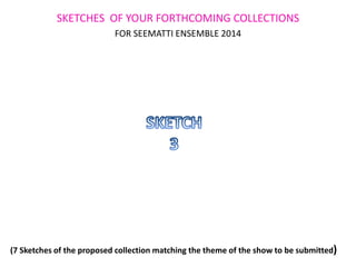 SKETCHES OF YOUR FORTHCOMING COLLECTIONS
FOR SEEMATTI ENSEMBLE 2014
(7 Sketches of the proposed collection matching the theme of the show to be submitted)
 