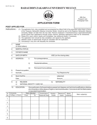 BAHAUDDINZAKARIYAUNIVERSITYMULTAN
BZU-PP / MUL. / 424
APPLICATION FORM
POST APPLIED FOR_____________________________________________
Instructions:- (1) The application form, duly completed and accompanied by a Bank Draft of the prescribed value drawn in favour
of the Treasurer, Bahauddin Zakariya University, Multan, should be sent to the Registrar, Bahauddin Zakariya
University, Multan not later than the due date. Persons employed in Govt/Autonomous organizations/bodies
should submit their applications through proper channel, otherwise applications shall not be entertained.
(2) Please fill in each column clearly and completely. Use additional sheets, if necessary.
(3) The application form should be duly completed, and signed by the applicant.
(4) Attested copies of testimonials should be submitted with the application.
(5) Canvassing in any form will disqualify the candidate.
———————————————————————————————————————————————————
1. NAME
(in block letters)
———————————————————————————————————————————————————
2. MARITALSTATUS
———————————————————————————————————————————————————
3. FATHER’S NAME
———————————————————————————————————————————————————
4. DATE OF BIRTH AGE (on the closing date)
———————————————————————————————————————————————————
5. ADDRESS:- i) For correspondence_______________________________________________________________________
______________________________________________________________________________________________
ii) Residential address_______________________________________________________________________
______________________________________________________________________________________________
iii) Permanent home address________________________________________________________________
6. Present occupation______________________________________________________________________________________________________
7. Domicile___________________________________________________________ 7(a) Telephone No. ____________________________________
———————————————————————————————————————————————————
8. Bank Draft No.________________________________________ (attached)
Date__________________________________________________ Amount___________________________________________
———————————————————————————————————————————————————
9. a) RELIGION b) NATIONALITY
c) NATIONALIDENTITY CARD NO.________________________________________________________________________________
———————————————————————————————————————————————————
10. EDUCATION: Give particulars of all examinations passed and degrees and technical qualifications obtained
at a University or other places of higher or technical education. Commence with the Matriculation
or equivalent examination.
Affix Your
Passport size
Photograph here
Sr.
No.
University,
College or Board
Years Attended
From To
Examination
Passed with Years
Division /
Grade
Maximum
marks
Marks
obtained
Main subject(s)
1.
2.
3.
4.
5.
6.
 