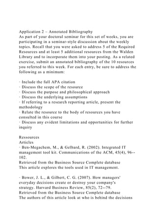 Application 2 – Annotated Bibliography
As part of your doctoral seminar for this set of weeks, you are
participating in a seminar-style discussion about the weekly
topics. Recall that you were asked to address 5 of the Required
Resources and at least 5 additional resources from the Walden
Library and to incorporate them into your posting. As a related
exercise, submit an annotated bibliography of the 10 resources
you referred to this week. For each entry, be sure to address the
following as a minimum:
· Include the full APA citation
· Discuss the scope of the resource
· Discuss the purpose and philosophical approach
· Discuss the underlying assumptions
· If referring to a research reporting article, present the
methodology
· Relate the resource to the body of resources you have
consulted in this course
· Discuss any evident limitations and opportunities for further
inquiry
Ressources
Articles
· Ben-Megachem, M., & Gelbard, R. (2002). Integrated IT
management tool kit. Communications of the ACM, 45(4), 96--
102.
Retrieved from the Business Source Complete database
This article explores the tools used in IT management.
· Bower, J. L., & Gilbert, C. G. (2007). How managers'
everyday decisions create or destroy your company's
strategy. Harvard Business Review, 85(2), 72--79.
Retrieved from the Business Source Complete database
The authors of this article look at who is behind the decisions
 
