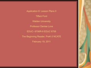 Application 6:   Lesson Plans II Tiffani Ford Walden University Professor Denise Love EDUC- 6706R-9 EDUC 6706 The Beginning Reader, PreK-3 NCATE February 19, 2011 