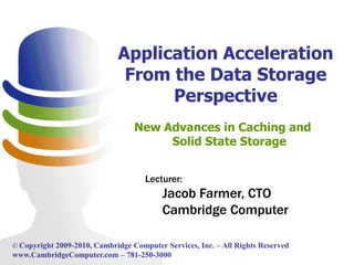Application Acceleration
                              From the Data Storage
                                   Perspective
                                  New Advances in Caching and
                                       Solid State Storage


                                     Lecturer:
                                          Jacob Farmer, CTO
                                          Cambridge Computer

© Copyright 2009-2010, Cambridge Computer Services, Inc. – All Rights Reserved
www.CambridgeComputer.com – 781-250-3000
 