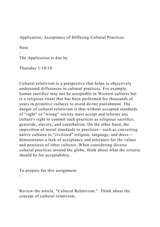 Application: Acceptance of Differing Cultural Practices
Note
:
The Application is due by
Thursday 1/18/18.
Cultural relativism is a perspective that helps to objectively
understand differences in cultural practices. For example,
human sacrifice may not be acceptable in Western cultures but
is a religious ritual that has been performed for thousands of
years in primitive cultures to avoid divine punishment. The
danger of cultural relativism is that without accepted standards
of "right" or "wrong" society must accept and tolerate any
culture's right to commit such practices as religious sacrifice,
genocide, slavery, and cannibalism. On the other hand, the
imposition of moral standards or practices—such as converting
native cultures to "civilized" religion, language, and dress—
demonstrates a lack of acceptance and tolerance for the values
and practices of other cultures. When considering diverse
cultural practices around the globe, think about what the criteria
should be for acceptability.
To prepare for this assignment
:
Review the article, "Cultural Relativism." Think about the
concept of cultural relativism.
 