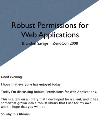 Robust Permissions for
         Web Applications
              Brandon Savage        ZendCon 2008




Good evening.

I hope that everyone has enjoyed today.

Today I’m discussing Robust Permissions for Web Applications.

This is a talk on a library that I developed for a client, and it has
somewhat grown into a robust library that I use for my own
work. I hope that you will too.

So why this library?