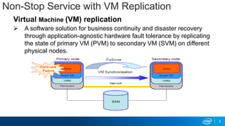 Non-Stop Service with VM Replication
Virtual Machine (VM) replication
 A software solution for business continuity and disaster recovery
through application-agnostic hardware fault tolerance by replicating
the state of primary VM (PVM) to secondary VM (SVM) on different
physical nodes.
3
 