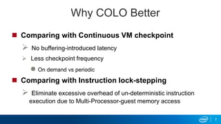 Why COLO Better
 Comparing with Continuous VM checkpoint
 No buffering-introduced latency
 Less checkpoint frequency
 On demand vs periodic
 Comparing with Instruction lock-stepping
 Eliminate excessive overhead of un-deterministic instruction
execution due to Multi-Processor-guest memory access
7
 