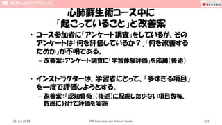 心肺蘇生術コース中に
「起こっていること」と改善案
• コース参加者に「アンケート調査」をしているが、その
アンケートは「何を評価しているか？」「何を改善する
ためか」が不明である。
– 改善案：アンケート調査に「学習体験評価」を応用（後述）
• インストラクターは、学習者にとって、「多すぎる項目」
を一度で評価しようとする。
– 改善案：「認知負荷」（後述）に配慮した少ない項目数毎、
数回に分けて評価を実施
15 Jun 2019 CPR Education for Patient Safety 101
 