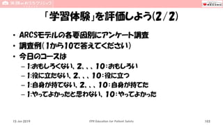 「学習体験」を評価しよう(2/2)
• ARCSモデルの各要因別にアンケート調査
• 調査例（1から10で答えてください）
• 今日のコースは
– 1:おもしろくない、２、、、１０：おもしろい
– 1:役に立たない、２、、、１０：役に立つ
– 1:自身が持てない、２、、、１０：自身が持てた
– 1:やってよかったと思わない、１０：やってよかった
15 Jun 2019 CPR Education for Patient Safety 103
 