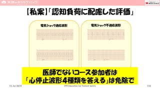 電気ショック不適応波形電気ショック適応波形
【私案】「認知負荷に配慮した評価」
15 Jun 2019 CPR Education for Patient Safety 110
医師でないコース参加者は
「心停止波形４種類を答える」は免除で
 