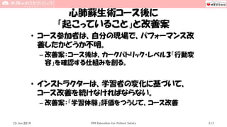 心肺蘇生術コース後に
「起こっていること」と改善案
• コース参加者は、自分の現場で、パフォーマンス改
善したかどうか不明。
– 改善案：コース後は、カークパトリック・レベル３「行動変
容」を確認する仕組みを創る。
• インストラクターは、学習者の変化に基づいて、
コース改善を続けなければならない。
– 改善案：「学習体験」評価をつうじて、コース改善
15 Jun 2019 CPR Education for Patient Safety 111
 