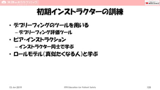 初期インストラクターの訓練
• デブリーフィングのツールを用いる
– デブリーフィング評価ツール
• ピア・インストラクション
– インストラクター同士で学ぶ
• ロールモデル（真似たくなる人）と学ぶ
15 Jun 2019 CPR Education for Patient Safety 128
 