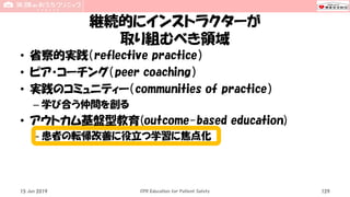 継続的にインストラクターが
取り組むべき領域
• 省察的実践（reflective practice）
• ピア・コーチング（peer coaching）
• 実践のコミュニティー（communities of practice）
– 学び合う仲間を創る
• アウトカム基盤型教育(outcome-based education)
– 患者の転帰改善に役立つ学習に焦点化
15 Jun 2019 CPR Education for Patient Safety 129
 