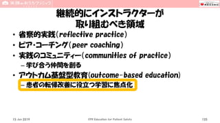 継続的にインストラクターが
取り組むべき領域
• 省察的実践（reflective practice）
• ピア・コーチング（peer coaching）
• 実践のコミュニティー（communities of practice）
– 学び合う仲間を創る
• アウトカム基盤型教育(outcome-based education)
– 患者の転帰改善に役立つ学習に焦点化
15 Jun 2019 CPR Education for Patient Safety 135
 