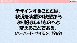 デザインすることとは、
状況を実際の状態から
より好ましいものへと
変えることである。
(ハーバート・サイモン, 1969)
 