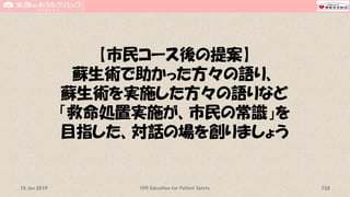 【市民コース後の提案】
蘇生術で助かった方々の語り、
蘇生術を実施した方々の語りなど
「救命処置実施が、市民の常識」を
目指した、対話の場を創りましょう
CPR Education for Patient Safety 15015 Jun 2019
 