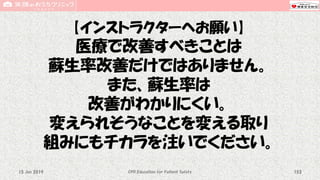 【インストラクターへお願い】
医療で改善すべきことは
蘇生率改善だけではありません。
また、蘇生率は
改善がわかりにくい。
変えられそうなことを変える取り
組みにもチカラを注いでください。
CPR Education for Patient Safety 15315 Jun 2019
 
