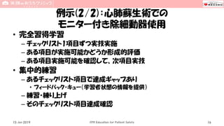 例示(2/2)：心肺蘇生術での
モニター付き除細動器使用
• 完全習得学習
– チェックリスト1項目ずつ実技実施
– ある項目が実施可能かどうか形成的評価
– ある項目実施可能を確認して、次項目実技
• 集中的練習
– あるチェックリスト項目で達成ギャップあり
• フィードバック・キュー（学習者状態の情報を提供）
– 練習・練り上げ
– そのチェックリスト項目達成確認
15 Jun 2019 CPR Education for Patient Safety 16
 