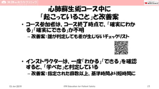 心肺蘇生術コース中に
「起こっていること」と改善案
• コース参加者は、コース終了時点で、「確実にわか
る」「確実にできる」か不明
– 改善案：誰が判定しても差が生じないチェックリスト
• インストラクターは、一度「わかる」「できる」を確認
すると、「学べた」と判定している
– 改善案：指定された回数以上、基準時間より短時間に
15 Jun 2019 CPR Education for Patient Safety 17
 