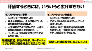 評価するときには、いろいろと広げすぎない
インストラクション事例
• （心停止シナリオ終わって）
• 安全な除細動は、全員が離れている
のを確認できていました。
• 心室細動のアルゴリズムでも、心停止
の原因検索は必要ですので、、、
• リーダーは、質の高いCPRができてい
るかどうか、、、、
インストラクション改善案
• （心停止シナリオ終わって）
• このシナリオの目的は「チームワーク
改善」でした。
• 今回は、特に「胸骨圧迫の中断時間」
を測定して、1回目は12秒、2回めは
9秒、3回目は11秒でした。
15 Jun 2019 CPR Education for Patient Safety 170
除細動技能、蘇生の手順、リーダーシッ
プなど多数の構成概念に言及している
限定した構成概念に言及している
 