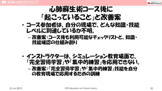 心肺蘇生術コース後に
「起こっていること」と改善案
• コース参加者は、自分の現場で、どんな知識・技能
レベルに到達しているか不明。
– 改善案：コース後も利用可能なチェックリストと、知識・
技能確認の仕組み創り
• インストラクターは、シミュレーション教育場面で、
「完全習得学習」や「集中的練習」を応用できない。
– 改善案：「完全習得学習」や「集中的練習」技能を自分
の教育現場で応用するための訓練
15 Jun 2019 CPR Education for Patient Safety 18
 