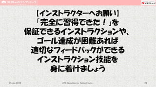 【インストラクターへお願い】
「完全に習得できた！」を
保証できるインストラクションや、
ゴール達成が困難あれば
適切なフィードバックができる
インストラクション技能を
身に着けましょう
CPR Education for Patient Safety 2515 Jun 2019
 