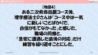 【物語4】
ある二次救命処置コース後、
理学療法士Dさんは「コース中は一気
に新しいことばかりで、
自信がもてなかった」と感じた。
職場の同僚と、
「急変に遭遇した直後の対応」だけ
練習を繰り返すことにした。
CPR Education for Patient Safety 3215 Jun 2019
 
