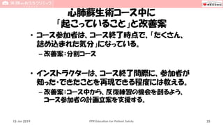 心肺蘇生術コース中に
「起こっていること」と改善案
• コース参加者は、コース終了時点で、「たくさん、
詰め込まれた気分」になっている。
– 改善案：分割コース
• インストラクターは、コース終了間際に、参加者が
知った・できたことを再現できる程度には教える。
– 改善案：コース中から、反復練習の機会を創るよう、
コース参加者の計画立案を支援する。
15 Jun 2019 CPR Education for Patient Safety 35
 