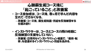 心肺蘇生術コース後に
「起こっていること」と改善案
• コース参加者は、コース後、数ヶ月で学んだ内容を
忘れて・できなくなる。
– 改善案：コース後、蘇生術知識・技能を反復練習する
仕組み創り
• インストラクターは、コースとコースの間の時期に
反復練習の支援をしていない。
– 改善案：日常的なインストラクション場面で、「保持・転
移」を促進するインストラクション技能を高める。
15 Jun 2019 CPR Education for Patient Safety 36
 