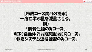 【市民コース向けの提案】
一度に学ぶ量を減量させる。
例）
「胸骨圧迫のみコース」
「AED（自動体外式除細動器）のコース」
「救急システム連絡練習のみコース」
CPR Education for Patient Safety 3915 Jun 2019
 