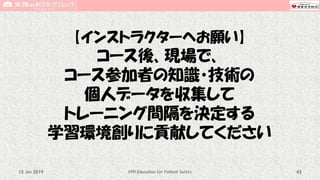 【インストラクターへお願い】
コース後、現場で、
コース参加者の知識・技術の
個人データを収集して
トレーニング間隔を決定する
学習環境創りに貢献してください
CPR Education for Patient Safety 4315 Jun 2019
 