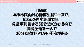 【物語5】
ある市民向け心肺蘇生術コースで、
Eさんの自宅地域では、
救急車到着まで30分近くかかるので
胸骨圧迫を一人で
30分も続けられない不安がある
CPR Education for Patient Safety 4615 Jun 2019
 