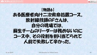 【物語6】
ある医療者向け二次救命処置コース。
放射線技師のFさんは、
自分の現場では、
蘇生チームのリーダーは務めないのに
コース中、その役割を割り当てられて
人前で失敗して辛かった。
CPR Education for Patient Safety 4715 Jun 2019
 