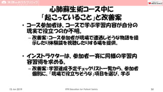 心肺蘇生術コース中に
「起こっていること」と改善案
• コース参加者は、コースで学ぶ学習内容が自分の
現実で役立つのか不明。
– 改善案：コース参加者が現場で遭遇しそうな物語を提
示したり体験談を視聴したりする場を提供。
• インストラクターは、参加者一斉に同様の学習内
容習得を求める。
– 改善案：学習達成予定チェックリスト一覧から、参加者
個別に、「現場で役立ちそうな」項目を選び、学ぶ
15 Jun 2019 CPR Education for Patient Safety 50
 