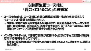 心肺蘇生術コース後に
「起こっていること」と改善案
• コース参加者は、コース後に自分の現場で知識・技能の出来栄え（パ
フォーマンス）改善を明示できない。
– 改善案：実際に蘇生術を実施するのは稀なので、蘇生術自体のパフォーマンス改
善は、確認が困難。市民であれ、医療従事者であれ、コースとコースの間に、胸骨
圧迫のパフォーマンス状態を評価する仕組みを工夫する
• インストラクターは、「現場で実践が改善する」ために学んだ知識・技能を
応用する方略を示していない。
– 改善案：振り返り会話で「今日学んだ内容を現場でどのように活かすか」に話題の
焦点を置く。
15 Jun 2019 CPR Education for Patient Safety 51
 